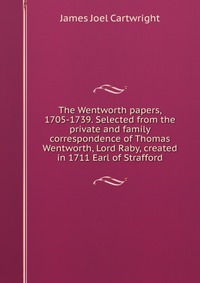 The Wentworth papers, 1705-1739. Selected from the private and family correspondence of Thomas Wentworth, Lord Raby, created in 1711 Earl of Strafford