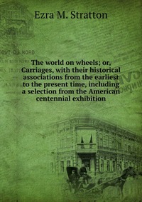 The world on wheels; or, Carriages, with their historical associations from the earliest to the present time, including a selection from the American centennial exhibition