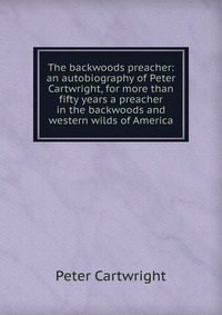 The backwoods preacher: an autobiography of Peter Cartwright, for more than fifty years a preacher in the backwoods and western wilds of America