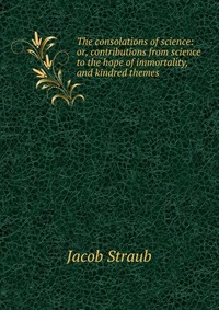 The consolations of science: or, contributions from science to the hope of immortality, and kindred themes