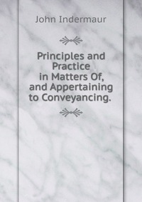 Principles and Practice in Matters Of, and Appertaining to Conveyancing