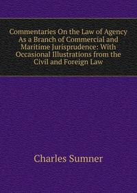 Commentaries On the Law of Agency As a Branch of Commercial and Maritime Jurisprudence: With Occasional Illustrations from the Civil and Foreign Law