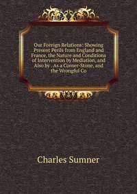 Our Foreign Relations: Showing Present Perils from England and France, the Nature and Conditions of Intervention by Mediation, and Also by . As a Corner-Stone, and the Wrongful Co