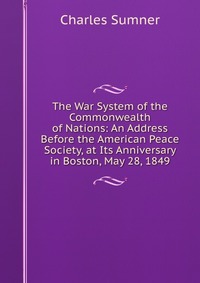 The War System of the Commonwealth of Nations: An Address Before the American Peace Society, at Its Anniversary in Boston, May 28, 1849