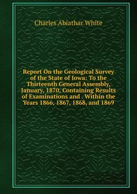 Report On the Geological Survey of the State of Iowa: To the Thirteenth General Assembly, January, 1870, Containing Results of Examinations and . Within the Years 1866, 1867, 1868, and 1869