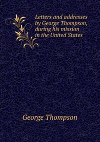 Letters and addresses by George Thompson, during his mission in the United States