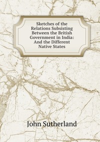 Sketches of the Relations Subsisting Between the British Government in India: And the Different Native States