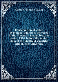 Conservation of water by storage, addresses delivered in the Chester S. Lyman lectures series, 1914, before the senior class of the Sheffield scientific school, Yale University