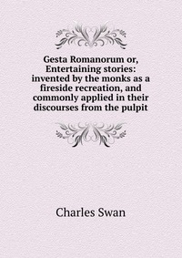 Gesta Romanorum or, Entertaining stories: invented by the monks as a fireside recreation, and commonly applied in their discourses from the pulpit