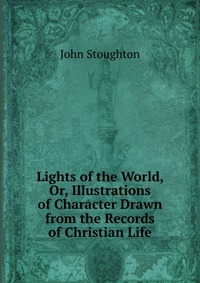 Lights of the World, Or, Illustrations of Character Drawn from the Records of Christian Life