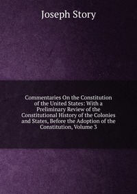 Commentaries On the Constitution of the United States: With a Preliminary Review of the Constitutional History of the Colonies and States, Before the Adoption of the Constitution, Volume 3