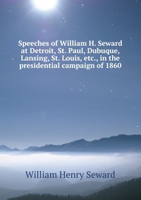 Speeches of William H. Seward at Detroit, St. Paul, Dubuque, Lansing, St. Louis, etc., in the presidential campaign of 1860