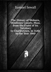 The History of Woburn, Middlesex County, Mass. from the Grant of Its Territory to Charlestown, in 1640, to the Year 1860