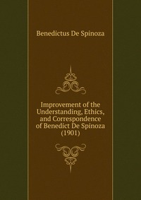 Improvement of the Understanding, Ethics, and Correspondence of Benedict De Spinoza (1901)