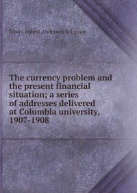 The currency problem and the present financial situation; a series of addresses delivered at Columbia university, 1907-1908