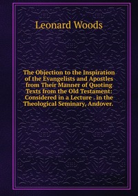 The Objection to the Inspiration of the Evangelists and Apostles from Their Manner of Quoting Texts from the Old Testament: Considered in a Lecture . in the Theological Seminary, Andover