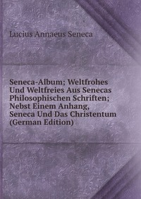 Seneca-Album; Weltfrohes Und Weltfreies Aus Senecas Philosophischen Schriften; Nebst Einem Anhang, Seneca Und Das Christentum (German Edition)