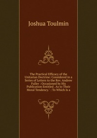 The Practical Efficacy of the Unitarian Doctrine: Considered in a Series of Letters to the Rev. Andrew Fuller : Occasioned by His Publication Entitled . As to Their Moral Tendency.