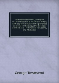 The New Testament, arranged in chronological & historical order ; with copious notes on the principal subjects in theology: the Gospels on the basis . Pilkington, Newcome, and Michaelis