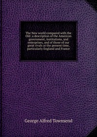 The New world compared with the Old: a description of the American government, institutions, and enterprises, and of those of our great rivals at the present time, particularly England and Fr