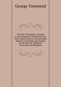 The New Testament, arranged in chronological & historical order, with copious notes on the principal subjects in theology: the Gospels on the basis of . Pilkinton, Newcome, and Michaelis