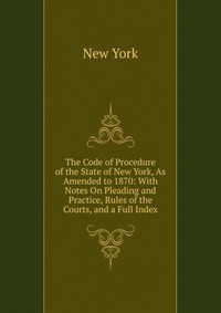 The Code of Procedure of the State of New York, As Amended to 1870: With Notes On Pleading and Practice, Rules of the Courts, and a Full Index