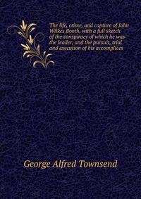 The life, crime, and capture of John Wilkes Booth, with a full sketch of the conspiracy of which he was the leader, and the pursuit, trial and execution of his accomplices