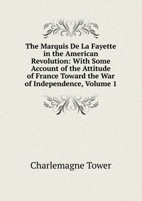 The Marquis De La Fayette in the American Revolution: With Some Account of the Attitude of France Toward the War of Independence, Volume 1