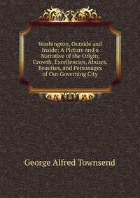 Washington, Outside and Inside: A Picture and a Narrative of the Origin, Growth, Excellencies, Abuses, Beauties, and Personages of Our Governing City