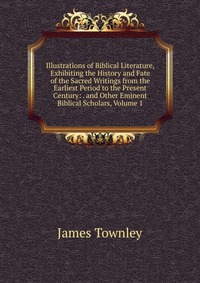 Illustrations of Biblical Literature, Exhibiting the History and Fate of the Sacred Writings from the Earliest Period to the Present Century: . and Other Eminent Biblical Scholars, Volume 1