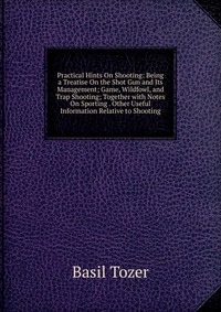 Practical Hints On Shooting: Being a Treatise On the Shot Gun and Its Management; Game, Wildfowl, and Trap Shooting; Together with Notes On Sporting . Other Useful Information Relative to Sho