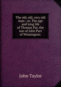 The old, old, very old man ; or, The age and long life of Thomas Par, the son of John Parr of Winnington