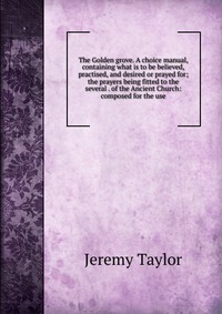 The Golden grove. A choice manual, containing what is to be believed, practised, and desired or prayed for; the prayers being fitted to the several . of the Ancient Church: composed for the u