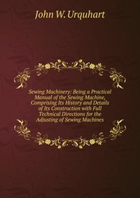 Sewing Machinery: Being a Practical Manual of the Sewing Machine, Comprising Its History and Details of Its Construction with Full Technical Directions for the Adjusting of Sewing Machines