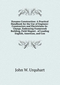 Dynamo Construction: A Practical Handbook for the Use of Engineer-Constructors and Electricians-In-Charge, Embracing Framework Building, Field Magnet . of Leading English, American, and Con