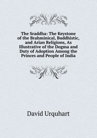 The Sraddha: The Keystone of the Brahminical, Buddhistic, and Arian Religions, As Illustrative of the Dogma and Duty of Adoption Among the Princes and People of India