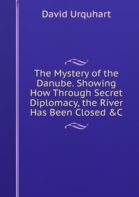 The Mystery of the Danube. Showing How Through Secret Diplomacy, the River Has Been Closed &C