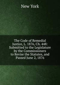 The Code of Remedial Justice, L. 1876, Ch. 448: Submitted to the Legislature by the Commissioners to Revise the Statutes, and Passed June 2, 1876