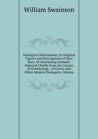 Zoological Illustrations, Or Original Figures and Descriptions of New, Rare, Or Interesting Animals: Selected Chiefly from the Classes of Ornithology, . of Cuvier and Other Modern Zoologists,