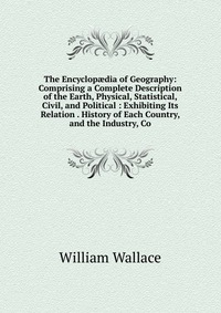 The Encyclop?dia of Geography: Comprising a Complete Description of the Earth, Physical, Statistical, Civil, and Political : Exhibiting Its Relation . History of Each Country, and the Industr