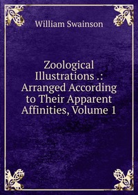 Zoological Illustrations .: Arranged According to Their Apparent Affinities, Volume 1