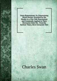 Gesta Romanorum, Or, Entertaining Moral Stories: Invented by the Monks As a Fire-Side Reacreation and Commonly Applied in Their Discourses from the . from the Earliest Times, Have Extracted T