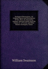 Zoological Illustrations,: Or Original Figures and Descriptions of New, Rare, Or Interesting Animals, Selected Chiefly from the Classes of . of Cuvier and Other Modern Zoologists, Volum