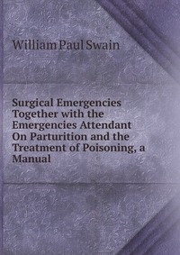 Surgical Emergencies Together with the Emergencies Attendant On Parturition and the Treatment of Poisoning, a Manual