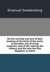 On the worship and love of God: treating of the birth of the earth, of paradise, and of living creatures, also of the nativity, the infancy, and the love the first begotten, or Adam