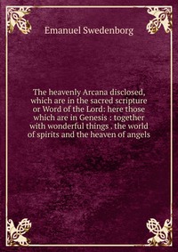 The heavenly Arcana disclosed, which are in the sacred scripture or Word of the Lord: here those which are in Genesis : together with wonderful things . the world of spirits and the heaven of