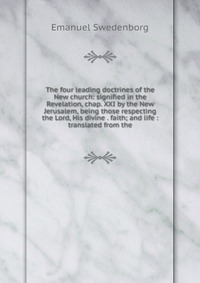 The four leading doctrines of the New church: signified in the Revelation, chap. XXI by the New Jerusalem, being those respecting the Lord, His divine . faith; and life : translated from the