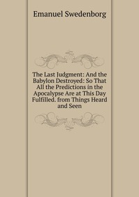 Emanuel Swedenborg - «The Last Judgment: And the Babylon Destroyed: So That All the Predictions in the Apocalypse Are at This Day Fulfilled. from Things Heard and Seen»