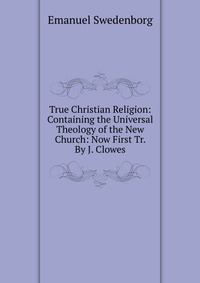 True Christian Religion: Containing the Universal Theology of the New Church: Now First Tr. By J. Clowes