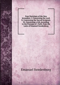 Four Doctrines of the New Jerusalem: I. Concerning the Lord. Ii. Concerning the Sacred Scripture. Iii. Concerning a Life According to the Precepts of . Faith. from the Latin of Emanuel Sweden